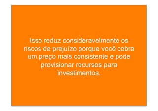 Isso reduz consideravelmente os
riscos de prejuízo porque você cobra
um preço mais consistente e pode
provisionar recursos para
investimentos.
 