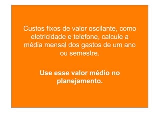 Custos fixos de valor oscilante, como
eletricidade e telefone, calcule a
média mensal dos gastos de um ano
ou semestre.
Use esse valor médio no
planejamento.
 