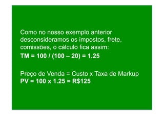 Como no nosso exemplo anterior
desconsideramos os impostos, frete,
comissões, o cálculo fica assim:
TM = 100 / (100 – 20) = 1.25
Preço de Venda = Custo x Taxa de Markup
PV = 100 x 1.25 = R$125
 