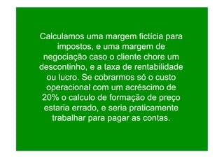 Calculamos uma margem fictícia para
impostos, e uma margem de
negociação caso o cliente chore um
descontinho, e a taxa de rentabilidade
ou lucro. Se cobrarmos só o custo
operacional com um acréscimo de
20% o calculo de formação de preço
estaria errado, e seria praticamente
trabalhar para pagar as contas.
 
