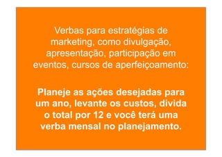 Verbas para estratégias de
marketing, como divulgação,
apresentação, participação em
eventos, cursos de aperfeiçoamento:
Planeje as ações desejadas para
um ano, levante os custos, divida
o total por 12 e você terá uma
verba mensal no planejamento.
 