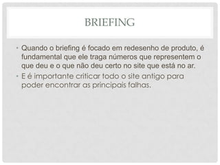 BriefingQuando o briefing é focadoemredesenho de produto, é fundamental queeletraganúmerosquerepresentem o quedeu e o quenãodeucerto no site queestá no ar.E é importante criticar todo o site antigo para poder encontrar as principais falhas.