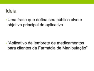 Ideia 
• Uma frase que defina seu público alvo e 
objetivo principal do aplicativo 
• “Aplicativo de lembrete de medicamentos 
para clientes da Farmácia de Manipulação” 
 