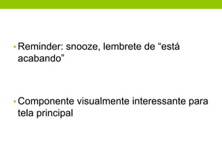 • Reminder: snooze, lembrete de “está 
acabando” 
•Componente visualmente interessante para 
tela principal 
 