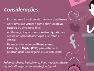 Considerações:
• E-commerce é muito mais que uma plataforma
• Abrir uma loja virtual é como abrir um novo
negócio ou uma nova filial;
• A diferença é que usamos meios digitais para
acesso aos produtos/serviços que estão à
venda;
• Há necessidade de um Planejamento
Estratégico Digital (PED) para estudar as
oportunidades do negócio e sua viabilidade
Palavras-chave: Plataforma, Novo negócio, Meios
digitais, Planejamento estratégico Digital
 