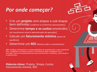 Por onde começar?
• Crie um projeto com etapas e sub etapas
bem definidas (conforme as 8 diretrizes apresentadas);
• Determine tempo e os custos envolvidos
(do investimento inicial à administração da operação);
• Calcule um faturamento mínimo (ponto de
equilíbrio);
• Determine um ROI (Retorno sobre o investimento);
OBS: Verifique atentamente sua disponibilidade de investimentos e para Capital de
Giro ; Estabeleça um Retorno sobre o investimento (ROI) compatível com o
mercado; Faça um levantamento dos seus concorrentes e similares, como atuam e
se posicionam;
Palavras-chave: Projeto, Tempo, Custos,
Faturamento mínimo, ROI.
 