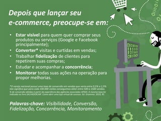 Depois que lançar seu
e-commerce, preocupe-se em:
• Estar visível para quem quer comprar seus
produtos ou serviços (Google e Facebook
principalmente);
• Converter* visitas e curtidas em vendas;
• Trabalhar fidelização de clientes para
repetirem suas compras;
• Estudar e acompanhar a concorrência;
• Monitorar todas suas ações na operação para
propor melhorias.
*O varejo nacional possuí uma taxa de conversão em vendas que varia entre 0,5% a 1,5%.
Isto significa que para cada 100.000 visitas conseguimos obter entre 500 a 1500 vendas.
% de conversão obtidas à partir da experiência das agências associadas APADi. A mesma taxa foi
indicada no livro SALVADOR,MF. Como abrir uma loja virtual de sucesso. Ed. Gramma. 2010, RJ.
Palavras-chave: Visibilidade, Conversão,
Fidelização, Concorrência, Monitoramento
 