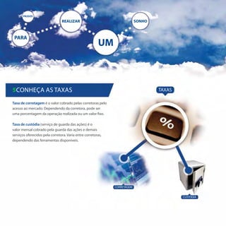 PASSOS

                                REALIZAR                                   SONHO



 PARA
                                                        UM



5Conheça as taxas                                                                  TAXAS

Taxa de corretagem é o valor cobrado pelas corretoras pelo
acesso ao mercado. Dependendo da corretora, pode ser
uma porcentagem da operação realizada ou um valor fixo.

Taxa de custódia (serviço de guarda das ações) é o
valor mensal cobrado pela guarda das ações e demais
serviços oferecidos pela corretora. Varia entre corretoras,
dependendo das ferramentas disponíveis.




                                                              CORRETAGEM


                                                                                           CUSTÓDIA
 