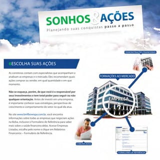 Demonstrações Financeiras




6Escolha suas ações
As corretoras contam com especialistas que acompanham e
analisam as empresas e o mercado. Eles recomendam quais                   FORMAÇÕES AO MERCADO
ações comprar ou vender, em qual quantidade e em que
momento.

Não se esqueça, porém, de que você é o responsável por
seus investimentos e tem total poder para seguir ou não
qualquer orientação. Antes de investir em uma empresa,
é importante conhecer suas estratégias, perspectivas de
crescimento e comportamento do setor no qual ela atua.

No site www.bmfbovespa.com.br, você encontra
informações sobre todas as empresas que negociam ações
na Bolsa, inclusive o Formulário de Referência para saber
mais sobre a saúde financeira delas. Acesse Empresas
Listadas, escolha pelo nome e clique em Relatórios
Financeiros – Formulário de Referência.


                                                            Comunicados



                                                                                    FORMULÁRIO DE REFERÊNCIA
 