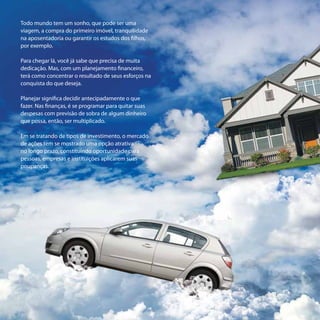 Todo mundo tem um sonho, que pode ser uma
viagem, a compra do primeiro imóvel, tranquilidade
na aposentadoria ou garantir os estudos dos filhos,
por exemplo.

Para chegar lá, você já sabe que precisa de muita
dedicação. Mas, com um planejamento financeiro,
terá como concentrar o resultado de seus esforços na
conquista do que deseja.

Planejar significa decidir antecipadamente o que
fazer. Nas finanças, é se programar para quitar suas
despesas com previsão de sobra de algum dinheiro
que possa, então, ser multiplicado.

Em se tratando de tipos de investimento, o mercado
de ações tem se mostrado uma opção atrativa
no longo prazo, constituindo oportunidade para
pessoas, empresas e instituições aplicarem suas
poupanças.
 