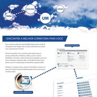 PASSOS

                               REALIZAR                          SONHO



 PARA
                                                       UM



3Encontre a melhor corretora para você
Faça sua busca pelo site www.bmfbovespa.com.br, onde já
                                                                         FERRAMENTA DE BUSCA
conseguirá uma triagem dos serviços oferecidos de acordo
com o quanto quer investir.

Entre em contato com a corretora para saber quais os
serviços oferecidos: relatórios, vídeos, cursos e outras
facilidades. Consulte o valor da taxa de corretagem, que varia
entre corretoras, portanto cabe a você decidir qual o peso
deste custo em comparação aos benefícios apresentados.

Pesquise e compare taxas, serviços e benefícios. Investir um
pouco de tempo nessa atividade ajudará você a encontrar a
corretora ideal.




                www.bmfbovespa.com.br
 