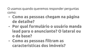 O usamos quando queremos responder perguntas
como:
- Como as pessoas chegam na página
de detalhe?
- Por qual formulário o usuário manda
lead para o anunciante? O lateral ou
o da base?
- Como as pessoas filtram as
características dos imóveis?
 