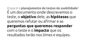 O que é o planejamento de testes de usabilidade?
É um documento onde descrevemos o
teste, o objetivo dele, as hipóteses que
queremos refutar ou afirmar e as
perguntas que queremos responder
com o teste e o impacto que os
resultados terão nos times e equipes.
 