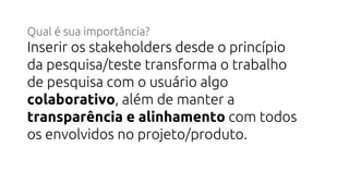 Qual é sua importância?
Inserir os stakeholders desde o princípio
da pesquisa/teste transforma o trabalho
de pesquisa com o usuário algo
colaborativo, além de manter a
transparência e alinhamento com todos
os envolvidos no projeto/produto.
 