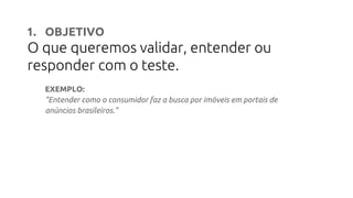 1. OBJETIVO
O que queremos validar, entender ou
responder com o teste.
EXEMPLO:
"Entender como o consumidor faz a busca por imóveis em portais de
anúncios brasileiros."
 