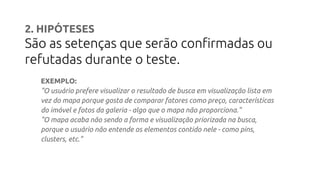 2. HIPÓTESES
São as setenças que serão confirmadas ou
refutadas durante o teste.
EXEMPLO:
"O usuário prefere visualizar o resultado de busca em visualização lista em
vez do mapa porque gosta de comparar fatores como preço, características
do imóvel e fotos da galeria - algo que o mapa não proporciona."
"O mapa acaba não sendo a forma e visualização priorizada na busca,
porque o usuário não entende os elementos contido nele - como pins,
clusters, etc."
 