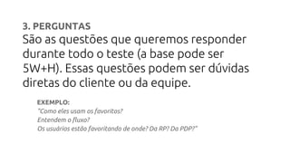 3. PERGUNTAS
São as questões que queremos responder
durante todo o teste (a base pode ser
5W+H). Essas questões podem ser dúvidas
diretas do cliente ou da equipe.
EXEMPLO:
"Como eles usam os favoritos?
Entendem o fluxo?
Os usuários estão favoritando de onde? Da RP? Da PDP?"
 