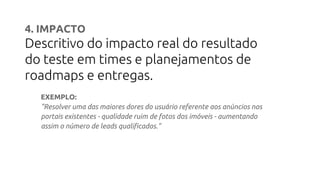 4. IMPACTO
Descritivo do impacto real do resultado
do teste em times e planejamentos de
roadmaps e entregas.
EXEMPLO:
"Resolver uma das maiores dores do usuário referente aos anúncios nos
portais existentes - qualidade ruim de fotos dos imóveis - aumentando
assim o número de leads qualificados."
 