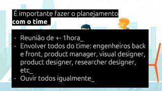 É importante fazer o planejamento
com o time_
- Reunião de +- 1hora_
- Envolver todos do time: engenheiros back
e front, product manager, visual designer,
product designer, researcher designer,
etc_
- Ouvir todos igualmente_
 