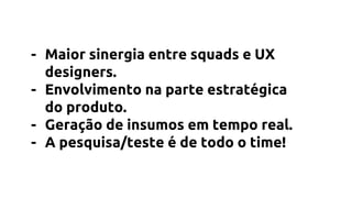 - Maior sinergia entre squads e UX
designers.
- Envolvimento na parte estratégica
do produto.
- Geração de insumos em tempo real.
- A pesquisa/teste é de todo o time!
 