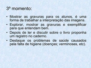 3º momento:   Mostrar as gravuras para os alunos, é uma forma de trabalhar a interpretação das imagens. Explorar, mostrar as gravuras e exemplificar para que entendam bem. Depois de ler e discutir sobre o livro proponha um registro no caderno. Destaque os problemas de saúde causados pela falta de higiene (doenças; verminoses, etc). 