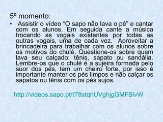 5º momento: Assistir o vídeo “O sapo não lava o pé” e cantar com os alunos. Em seguida cante a música trocando as vogais existentes por todas as outras vogais, uma de cada vez.  Aproveitar a brincadeira para trabalhar com os alunos sobre os motivos do chulé. Questione-os sobre quem lava seu calçado: tênis, sapato ou sandália. Lembre-os que o chulé é a sujeira formada pelo suor dos pés, tem um cheiro forte, por isso é importante manter os pés limpos e não calçar os sapatos ou tênis com os pés sujos. http://videos.sapo.pt/tT8stqhUVghjgGMFBivW 