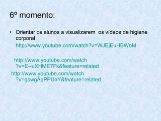 6º momento: Orientar os alunos a visualizarem  os vídeos de higiene corporal http://www.youtube.com/watch ?v=WJEjEuHBWoM http://www.youtube.com/watch ?v=E--uXHME7Fk&feature=related http://www.youtube.com/watch ?v=gswgAqPPUaY&feature=related 