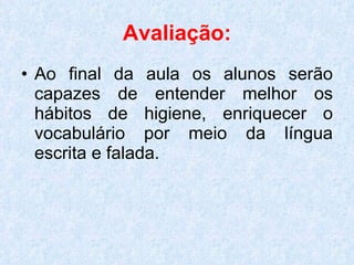 Avaliação:   Ao final da aula os alunos serão capazes de entender melhor os hábitos de higiene, enriquecer o vocabulário por meio da língua escrita e falada. 