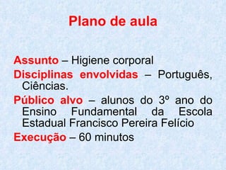 Plano de aula Assunto  – Higiene corporal Disciplinas envolvidas  – Português, Ciências. Público alvo  – alunos do 3º ano do Ensino Fundamental da Escola Estadual Francisco Pereira Felício Execução  – 60 minutos 