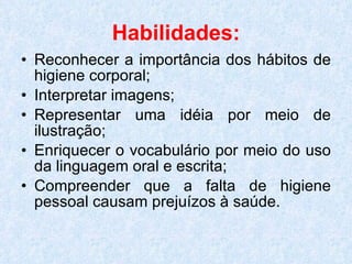 Habilidades: Reconhecer a importância dos hábitos de higiene corporal; Interpretar imagens; Representar uma idéia por meio de ilustração;  Enriquecer o vocabulário por meio do uso da linguagem oral e escrita; Compreender que a falta de higiene pessoal causam prejuízos à saúde. 