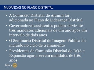 MUDANÇAS NO PLANO DISTRITAL
• A Comissão Distrital de Alumni foi
adicionada ao Plano de Liderança Distrital
• Governadores assistentes podem servir até
três mandatos adicionais de um ano após um
intervalo de dois anos
• O Seminário Distrital de Imagem Pública foi
incluído no ciclo de treinamento
• Presidentes de Comissão Distrital de DQA e
Expansão agora servem mandatos de três
anos
 