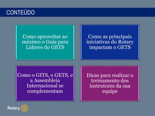 CONTEÚDO
Como aproveitar ao
máximo o Guia para
Líderes do GETS
Como as principais
iniciativas do Rotary
impactam o GETS
Como o GITS, o GETS, e
a Assembleia
Internacional se
complementam
Dicas para realizar o
treinamento dos
instrutores da sua
equipe
 