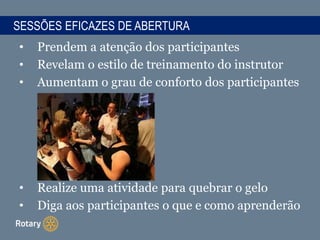 • Prendem a atenção dos participantes
• Revelam o estilo de treinamento do instrutor
• Aumentam o grau de conforto dos participantes
• Realize uma atividade para quebrar o gelo
• Diga aos participantes o que e como aprenderão
SESSÕES EFICAZES DE ABERTURA
 