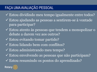 FAÇA UMAAVALIAÇÃO PESSOAL
 Estou dividindo meu tempo igualmente entre todos?
 Estou ajudando as pessoas a sentirem-se à vontade
para participar?
 Estou atento às pessoas que tendem a monopolizar o
debate a darem vez aos outros?
 Estou evitando tomar partido?
 Estou lidando bem com conflitos?
 Estou administrando meu tempo?
 Estou envolvendo as pessoas que não participam?
 Estou resumindo os pontos do aprendizado?
 