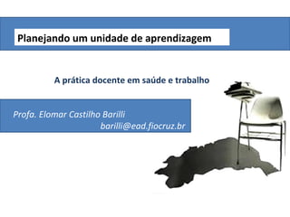 Planejando um unidade de aprendizagem


          A prática docente em saúde e trabalho


Profa. Elomar Castilho Barilli
                      barilli@ead.fiocruz.br
 
