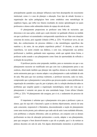 principalmente quando esse planejar influencia num bom desempenho de crescimento
intelectual, como é o caso do planejar a educação. Esse tipo de atitude favorece a
organização das ações pedagógicas bem como estabelece uma metodologia de
seqüência lógica, que influi nos futuros resultados de ensino aprendizagem no quais
professores e alunos estão submetidos dentro do espaço da sala de aula.
           O planejamento proporciona ao professor uma linha de raciocínio, que
direciona-o em suas ações, sendo que a ação docente vai ganhando eficácia na medida
em que o professor vai acumulando e enriquecendo experiências ao lidar com situações
concretas de ensino, pois segundo Libanêo (1994, p. 225): “O professor serve, de um
lado, dos conhecimentos do processo didático e das metodologias específicas das
matérias e, de outro, da sua própria experiência prática”. O docente, a cada nova
experiência, vai assim criando sua didática, e com isso, enriquecendo sua prática
profissional e, também, ganhando mais segurança, sendo que agindo dessa forma, o
professor acaba usando o seu planejamento como fonte de oportunidade de reflexão e
avaliação da sua prática.
           O professor precisa estar preparado, também, para os momentos em que o seu
planejamento necessite ser modificado sem que com isso o planejamento perca a sua
essência, observando também que planejar não significa alienar-se da realidade dando
assim autonomia para que o mesmo adapte o seu planejamento a cada realidade de sala
de aula. Mas para que isso aconteça realmente, o professor necessita, cada vez mais,
compreender que o planejamento é uma prática que procura ajudar a sanar problemas de
organização de conteúdos e que ele, por si próprio, não é a solução absoluta de todos os
problemas que surgirão quanto a organização metodológica, tendo em vista que o
planejamento é somente um passo de uma caminhada longa. Como afirma Libanêo
(1994, p. 225): “O planejamento não assegura, por si só, o andamento do processo de
ensino”.
           O importante é salientar que o planejamento sirva para o professor e para os
alunos, que ele seja útil e funcional a quem se destina objetivamente, através de uma
ação consciente, responsável e libertadora, desconsiderando a noção de planejamento
como uma receita pronta, pois sabemos que cada sala de aula é uma realidade diferente,
com problemas e soluções diferentes; cabe ao professor, em conjunto com os demais
profissionais na área de educação pertencentes a escola, adaptar o seu planejamento,
para que assegure o bom desenvolvimento a que ele se propõe, que é o de nortear as
práticas docentes em sala de aula. Em alguns determinados momentos os professores
 