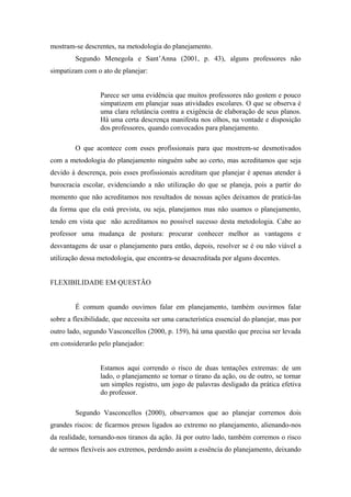 mostram-se descrentes, na metodologia do planejamento.
         Segundo Menegola e Sant’Anna (2001, p. 43), alguns professores não
simpatizam com o ato de planejar:


                  Parece ser uma evidência que muitos professores não gostem e pouco
                  simpatizem em planejar suas atividades escolares. O que se observa é
                  uma clara relutância contra a exigência de elaboração de seus planos.
                  Há uma certa descrença manifesta nos olhos, na vontade e disposição
                  dos professores, quando convocados para planejamento.

         O que acontece com esses profissionais para que mostrem-se desmotivados
com a metodologia do planejamento ninguém sabe ao certo, mas acreditamos que seja
devido à descrença, pois esses profissionais acreditam que planejar é apenas atender à
burocracia escolar, evidenciando a não utilização do que se planeja, pois a partir do
momento que não acreditamos nos resultados de nossas ações deixamos de praticá-las
da forma que ela está prevista, ou seja, planejamos mas não usamos o planejamento,
tendo em vista que não acreditamos no possível sucesso desta metodologia. Cabe ao
professor uma mudança de postura: procurar conhecer melhor as vantagens e
desvantagens de usar o planejamento para então, depois, resolver se é ou não viável a
utilização dessa metodologia, que encontra-se desacreditada por alguns docentes.


FLEXIBILIDADE EM QUESTÃO


         É comum quando ouvimos falar em planejamento, também ouvirmos falar
sobre a flexibilidade, que necessita ser uma característica essencial do planejar, mas por
outro lado, segundo Vasconcellos (2000, p. 159), há uma questão que precisa ser levada
em considerarão pelo planejador:


                  Estamos aqui correndo o risco de duas tentações extremas: de um
                  lado, o planejamento se tornar o tirano da ação, ou de outro, se tornar
                  um simples registro, um jogo de palavras desligado da prática efetiva
                  do professor.

         Segundo Vasconcellos (2000), observamos que ao planejar corremos dois
grandes riscos: de ficarmos presos ligados ao extremo no planejamento, alienando-nos
da realidade, tornando-nos tiranos da ação. Já por outro lado, também corremos o risco
de sermos flexíveis aos extremos, perdendo assim a essência do planejamento, deixando
 