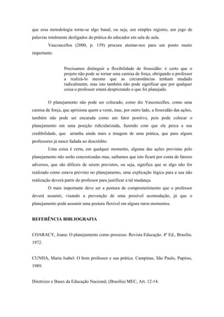 que essa metodologia torne-se algo banal, ou seja, um simples registro, um jogo de
palavras totalmente desligados da prática do educador em sala de aula.
         Vasconcellos (2000, p. 159) procura atentar-nos para um ponto muito
importante:


                  Precisamos distinguir a flexibilidade de frouxidão: é certo que o
                  projeto não pode se tornar uma camisa de força, obrigando o professor
                  a realizá-lo mesmo que as circunstâncias tenham mudado
                  radicalmente, mas isto também não pode significar que por qualquer
                  coisa o professor estará desprezando o que foi planejado.

         O planejamento não pode ser colocado, como diz Vasconcellos, como uma
camisa de força, que aprisiona quem a veste, mas, por outro lado, a frouxidão das ações,
também não pode ser encarada como um fator positivo, pois pode colocar o
planejamento em uma posição ridicularizada, fazendo com que ele perca a sua
credibilidade, que arranha ainda mais a imagem de uma prática, que para alguns
professores já nasce fadada ao descrédito.
         Uma coisa é certa, em qualquer momento, alguma das ações previstas pelo
planejamento não serão concretizadas mas, saibamos que isto ficará por conta de fatores
adversos, que são difíceis de serem previstos, ou seja, significa que se algo não for
realizado como estava previsto no planejamento, uma explicação lógica para a sua não
realização deverá partir do professor para justificar a tal mudança.
         O mais importante deve ser a postura de comprometimento que o professor
deverá assumir, visando a prevenção de uma possível acomodação, já que o
planejamento pode assumir uma postura flexível em alguns raros momentos.


REFERÊNCIA BIBLIOGRAFIA


COARACY, Joana. O planejamento como processo. Revista Educação. 4º Ed., Brasília.
1972.


CUNHA, Maria Isabel: O bom professor e sua prática. Campinas, São Paulo, Papirus,
1989.


Diretrizes e Bases da Educação Nacional, (Brasília) MEC, Art. 12-14.
 