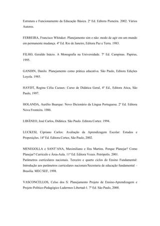 Estrutura e Funcionamento da Educação Básica. 2º Ed. Editora Pioneira. 2002. Vários
Autores.


FERREIRA, Francisco Whitaker. Planejamento sim e não: modo de agir em um mundo
em permanente mudança. 4º Ed. Rio de Janeiro, Editora Paz e Terra. 1983.


FILHO, Geraldo Inácio. A Monografia na Universidade. 7º Ed. Campinas. Papirus,
1995.


GANDIN, Danilo. Planejamento como prática educativa. São Paulo, Editora Edições
Loyola. 1985.


HAYDT, Regina Célia Cazaux: Curso de Didática Geral, 4º Ed., Editora Atica, São
Paulo, 1997.


HOLANDA, Aurélio Buarque: Novo Dicionário da Língua Portuguesa. 2º Ed. Editora
Nova Fronteira. 1986.


LIBÂNEO, José Carlos, Didática. São Paulo. Editora Cortez. 1994.


LUCKESI, Cipriano Carlos: Avaliação da Aprendizagem Escolar: Estudos e
Proposições. 14º Ed. Editora Cortez, São Paulo, 2002.


MENEGOLLA e SANT’ANA, Maximiliano e Ilza Martins. Porque Planejar? Como
Planejar? Currículo e Área-Aula. 11º Ed. Editora Vozes. Petrópolis. 2001.
Parâmetros curriculares nacionais. Terceiro e quarto ciclos do Ensino Fundamental:
Introdução aos parâmetros curriculares nacionais/Secretaria de educação fundamental –
Brasília. MEC/SEF, 1998.


VASCONCELLOS, Celso dos S: Planejamento Projeto de Ensino-Aprendizagem e
Projeto Político-Pedagógico Ladermos Libertad-1. 7º Ed. São Paulo, 2000.
 