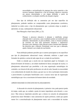 necessidades e racionalização de emprego dos meios materiais e dos
                 recursos humanos disponíveis a fim de alcançar objetivos concretos
                 em prazos determinados e em etapas definidas a partir do
                 conhecimento e avaliação cientifica da situação original.

        Este tipo de definição não se caracteriza por um tipo específico de
planejamento, podendo também ser compreendido como planejamento econômico,
industrial ou ainda como o tipo de planejamento que o presente artigo se propõe a
apresentar, ou seja, o planejamento educacional.
        Para Menegola e Sant’Anna (2001, p. 25):


                 Planejar o processo educativo é planejar o indefinido, porque
                 educação não é o processo, cujos resultados podem ser totalmente pré-
                 definidos, determinados ou pré-escolhidos, como se fossem produtos
                 de correntes de uma ação puramente mecânica e impensável.
                 Devemos, pois, planejar a ação educativa para o homem não impondo-
                 lhe diretrizes que o alheiem. Permitindo, com isso, que a educação,
                 ajude o homem a ser criador de sua história.

        Nesta definição podemos perceber que os autores preocupam-se em especificar
que tipo de planejamento educacional visam, sobretudo, enfatizar o papel como
formador de opiniões e acima de tudo capaz de ser o criador de sua história.
        Então se entende que a escola tem um importante papel na formação e no
desenvolvimento do homem e, um aliado insubstituível dessa concepção de escola, é o
planejamento educacional que possibilita a ela uma organização metodológica do
conteúdo a ser desenvolvido pelos professores em sala de aula, baseado na necessidade
e no conhecimento de mundo dos alunos, que por sua vez são os principais interessados
e possivelmente os principais beneficiados com o sucesso nesse tipo de organização
metodológica que visa o crescimento do homem dentro da sociedade.


APROFUNDANDO O CONCEITO DE PLANEJAMENTO


        A discussão do conceito de planejamento, à primeira vista, pode parecer perda
de tempo, sendo que, na verdade o ponto de maior importância seria discutir o como
fazer. Mas torna-se importante perceber que a clareza no conceito do planejamento
proporciona maior liberdade e mais autonomia do sujeito professor, sendo que quanto
menor for a conceitualização de planejamento maior será a necessidade de receitas
 