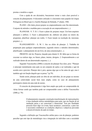 prontas e modelos a seguir.
          Com a ajuda de um dicionário, buscaremos tornar o mais claro possível o
conceito de planejamento. O dicionário utilizado é o dicionário mais popular da Língua
Portuguesa no Brasil que é o Aurélio Buarque de Holanda, 2º edição, 1986.
          PLANO - (Do latim planu) projeto ou empreendimento com fim determinado.
Conjunto de métodos e medidas para a execução de um empreendimento (...).
          PLANEJAR. -V. T. D. 1. Fazer o plano de; projetar; traçar. Um bom arquiteto
planejará o edifício. 2. Fazer o planejamento de; elaborar um plano ou roteiro de;
programar, planificar: planejar um roubo. 3. Fazer tenção ou resolução de; tencionar,
projetar (...).
          PLANEJAMENTO - S. M. 1. Ato ou efeito de planejar. 2. Trabalho de
preparação para qualquer empreendimento, seguindo roteiro e métodos determinados;
planificação: o planejamento de um livro, de uma comemoração (...).
          PROJETO- (do lat. Projectu, lançado para diante) S. M. Idéia que se forma de
executar ou realizar algo, no futuro, plano, intento, desígnio. 2. Empreendimento a ser
realizado dentro de um determinado esquema. (...).
          Segundo Vasconcellos (2000) o conceito de planejar fica claro, pois: “Planejar
é antecipar mentalmente uma ação ou um conjunto de ações a ser realizadas e agir de
acordo com o previsto. Planejar não é, pois, apenas algo que se faz antes de agir, mas é
também agir em função daquilo que se pensa.” (p.79).
          Sendo assim, planejar pode ser obra de um indivíduo, de um grupo ou mesmo
de uma coletividade social bem mais ampla, como no caso do planejamento
participativo dentro de uma rede de ensino.
          O conceito de planejamento é algo bem amplo que pode ser compreendido de
várias formas sendo que também pode ser compreendido como o define Vasconcellos
(2000, p. 79):


                  O planejamento enquanto construção-transformação de representações
                  é uma mediação teórica metodológica para ação, que em função de tal
                  mediação passa a ser consciente e intencional. Tem por finalidade
                  procurar fazer algo vir à tona, fazer acontecer, concretizar, e para isto
                  é necessário estabelecer as condições objetivas e subjetivas prevendo
                  o desenvolvimento da ação no tempo.

          Segundo a definição que Vasconcellos atribui para o ato de planejar, podemos
perceber que este tipo de metodologia visa a integração do indivíduo com a sociedade
 