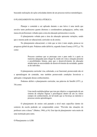 buscando realizações de ações articuladas dentro de um processo teórico-metodológico.


O PLANEJAMENTO NA ESCOLA PÚBLICA


        Planejar o conteúdo a ser aplicado durante o ano letivo é uma tarefa que
envolve tanto professores quanto diretores e coordenadores pedagógicos, enfim, toda
massa de profissionais voltados para a área da educação pertencentes à escola.
        O planejamento voltado para a área da educação apresenta variações, sendo
que o mesmo pode ser educacional, curricular ou de ensino.
        No planejamento educacional, a visão que se tem é mais ampla, pensa-se no
progresso global do país. Podemos então definí-lo, segundo Joana Coaracy (1972, p. 79)
como:


                 Processo contínuo que se preocupa com o para onde ir e quais as
                 maneiras adequadas para chegar lá, tendo em vista a situação presente
                 e possibilidades futuras, para que o desenvolvimento da educação
                 atenda tanto às necessidades do desenvolvimento da sociedade, quanto
                 as do indivíduo.

        O planejamento curricular visa, sobretudo, a ser funcional, promovendo não só
a aprendizagem do conteúdo, mas também promovendo condições favoráveis a
aplicação e integração desses conhecimentos.
        Podemos definir o planejamento curricular, nas palavras de Sarulbi (1971, p.
34) como:


                 Uma tarefa multidisciplinar que tem por objetivo a organização de um
                 sistema de relações lógicas e psicológicas dentro de um ou vários
                 campos do conhecimento, de tal modo que se favoreça ao máximo o
                 processo ensino aprendizagem.

        O planejamento de ensino está pautado a nível mais específico dentro do
contexto da escola podendo ser compreendido como: “Previsão das situações do
professor com a classe.” (Mattos, 1968, p.14). Este tipo de planejamento varia muito de
uma instituição para outra.


O Planejamento e a LDB
 