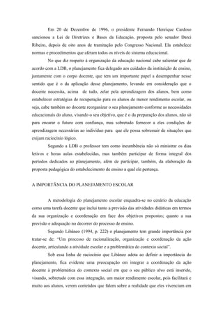 Em 20 de Dezembro de 1996, o presidente Fernando Henrique Cardoso
sancionou a Lei de Diretrizes e Bases da Educação, proposta pelo senador Darci
Ribeiro, depois de oito anos de tramitação pelo Congresso Nacional. Ela estabelece
normas e procedimentos que afetam todos os níveis do sistema educacional.
        No que diz respeito à organização da educação nacional cabe salientar que de
acordo com a LDB, o planejamento fica delegado aos cuidados da instituição de ensino,
juntamente com o corpo docente, que tem um importante papel a desempenhar nesse
sentido que é o da aplicação desse planejamento, levando em consideração que o
docente necessita, acima de tudo, zelar pela aprendizagem dos alunos, bem como
estabelecer estratégias de recuperação para os alunos de menor rendimento escolar, ou
seja, cabe também ao docente reorganizar o seu planejamento conforme as necessidades
educacionais do aluno, visando o seu objetivo, que é o da preparação dos alunos, não só
para encarar o futuro com confiança, mas sobretudo fornecer a eles condições de
aprendizagem necessárias ao indivíduo para que ele possa sobressair de situações que
exijam raciocínio lógico.
        Segundo a LDB o professor tem como incumbência não só ministrar os dias
letivos e horas aulas estabelecidas, mas também participar de forma integral dos
períodos dedicados ao planejamento, além de participar, também, da elaboração da
proposta pedagógica do estabelecimento de ensino a qual ele pertença.


A IMPORTÂNCIA DO PLANEJAMENTO ESCOLAR


        A metodologia do planejamento escolar enquadra-se no cenário da educação
como uma tarefa docente que inclui tanto a previsão das atividades didáticas em termos
da sua organização e coordenação em face dos objetivos propostos; quanto a sua
previsão e adequação no decorrer do processo de ensino.
        Segundo Libâneo (1994, p. 222) o planejamento tem grande importância por
tratar-se de: “Um processo de racionalização, organização e coordenação da ação
docente, articulando a atividade escolar e a problemática do contexto social”.
        Sob essa linha de raciocínio que Libâneo adota ao definir a importância do
planejamento, fica evidente uma preocupação em integrar a coordenação da ação
docente à problemática do contexto social em que o seu público alvo está inserido,
visando, sobretudo com essa integração, um maior rendimento escolar, pois facilitará e
muito aos alunos, verem conteúdos que falem sobre a realidade que eles vivenciam em
 