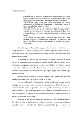 bom plano de ensino.


                 COERÊNCIA: as atividades planejadas devem manter perfeita coesão
                 entre si de modo que não se dispersem em distintas direções, de sua
                 unidade e correlação dependerá o alcance dos objetivos propostos.
                 SEQÜÊNCIA: deve existir uma linha ininterrupta que integre
                 gradualmente as distintas atividades desde a primeira até a ultima de
                 modo que nada fique jogado ao acaso.
                 FLEXIBILIDADE: é outro pré-requisito importante que permite a
                 inserção sobre a marcha de temas ocasionais, subtemas não previstos e
                 questões que enriqueçam os conteúdos por desenvolver, bem como
                 permitir alteração, de acordo com as necessidades ou interesses dos
                 alunos.
                 PRECISÃO E OBJETIVIDADE: os enunciados devem ser claros,
                 precisos, objetivos e sintaticamente impecáveis. As indicações não
                 podem ser objetos de dupla interpretação, as sugestões devem ser
                 inequívocas.

        Estas são, segundo Ricardo Nervi, algumas das principais características que o
bom planejamento de ensino deve conter, sendo que todo o professor deve conhecer as
fontes onde buscar novos elementos relacionados à sua disciplina, fundamentando o seu
planejamento de ensino.
        O professor, ao realizar seu planejamento de ensino, antecipa de forma
coerente e organizada todas as etapas do trabalho escolar, não permitindo que as
atitudes propostas percam sua essência, ou seja, o seu trabalho a ser realizado encaixa-
se em uma seqüência, uma linha de raciocínio, em que o professor tem a real
consciência do que ensina e quais os objetivos que espera atingir, para que nada fique
dispenso ao acaso.
        O planejamento, a primeiro momento, passa por fases semelhantes, sendo ele
planejamento educacional, curricular, de ensino ou de aula.
        Em uma visão geral a fase inicial é a de preparação que consiste em uma
realização de passos que visam assegurar a sistematização, o desenvolvimento e a
concretização dos objetivos previstos. Em um segundo momento, já na fase do
desenvolvimento do que anteriormente havia sido preparado, a ênfase recai na ação do
aluno e do professor, e aos poucos com o desenvolvimento do trabalho aprimora-se os
níveis de desempenho do processo.
        Já na fase do aperfeiçoamento envolve a testagem e a determinação do alcance
dos objetivos. Estes procedimentos de avaliação permitem os ajustes que se fizerem
necessários para a execução dos objetivos, demonstrando que o processo do
 