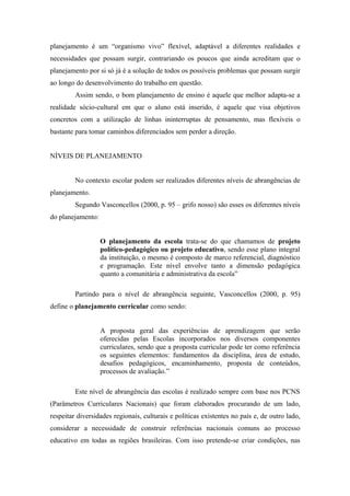planejamento é um “organismo vivo” flexível, adaptável a diferentes realidades e
necessidades que possam surgir, contrariando os poucos que ainda acreditam que o
planejamento por si só já é a solução de todos os possíveis problemas que possam surgir
ao longo do desenvolvimento do trabalho em questão.
         Assim sendo, o bom planejamento de ensino é aquele que melhor adapta-se a
realidade sócio-cultural em que o aluno está inserido, é aquele que visa objetivos
concretos com a utilização de linhas ininterruptas de pensamento, mas flexíveis o
bastante para tomar caminhos diferenciados sem perder a direção.


NÍVEIS DE PLANEJAMENTO


         No contexto escolar podem ser realizados diferentes níveis de abrangências de
planejamento.
         Segundo Vasconcellos (2000, p. 95 – grifo nosso) são esses os diferentes níveis
do planejamento:


                   O planejamento da escola trata-se do que chamamos de projeto
                   político-pedagógico ou projeto educativo, sendo esse plano integral
                   da instituição, o mesmo é composto de marco referencial, diagnóstico
                   e programação. Este nível envolve tanto a dimensão pedagógica
                   quanto a comunitária e administrativa da escola”

         Partindo para o nível de abrangência seguinte, Vasconcellos (2000, p. 95)
define o planejamento curricular como sendo:


                   A proposta geral das experiências de aprendizagem que serão
                   oferecidas pelas Escolas incorporados nos diversos componentes
                   curriculares, sendo que a proposta curricular pode ter como referência
                   os seguintes elementos: fundamentos da disciplina, área de estudo,
                   desafios pedagógicos, encaminhamento, proposta de conteúdos,
                   processos de avaliação.”

         Este nível de abrangência das escolas é realizado sempre com base nos PCNS
(Parâmetros Curriculares Nacionais) que foram elaborados procurando de um lado,
respeitar diversidades regionais, culturais e políticas existentes no país e, de outro lado,
considerar a necessidade de construir referências nacionais comuns ao processo
educativo em todas as regiões brasileiras. Com isso pretende-se criar condições, nas
 