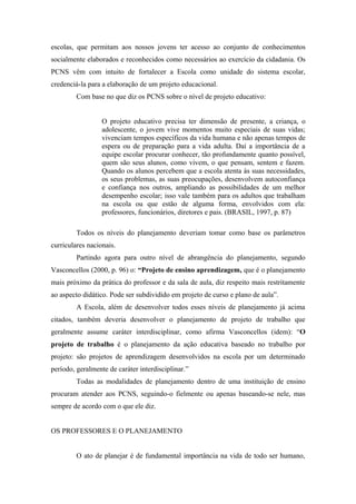 escolas, que permitam aos nossos jovens ter acesso ao conjunto de conhecimentos
socialmente elaborados e reconhecidos como necessários ao exercício da cidadania. Os
PCNS vêm com intuito de fortalecer a Escola como unidade do sistema escolar,
credenciá-la para a elaboração de um projeto educacional.
         Com base no que diz os PCNS sobre o nível de projeto educativo:


                  O projeto educativo precisa ter dimensão de presente, a criança, o
                  adolescente, o jovem vive momentos muito especiais de suas vidas;
                  vivenciam tempos específicos da vida humana e não apenas tempos de
                  espera ou de preparação para a vida adulta. Daí a importância de a
                  equipe escolar procurar conhecer, tão profundamente quanto possível,
                  quem são seus alunos, como vivem, o que pensam, sentem e fazem.
                  Quando os alunos percebem que a escola atenta às suas necessidades,
                  os seus problemas, as suas preocupações, desenvolvem autoconfiança
                  e confiança nos outros, ampliando as possibilidades de um melhor
                  desempenho escolar; isso vale também para os adultos que trabalham
                  na escola ou que estão de alguma forma, envolvidos com ela:
                  professores, funcionários, diretores e pais. (BRASIL, 1997, p. 87)

         Todos os níveis do planejamento deveriam tomar como base os parâmetros
curriculares nacionais.
         Partindo agora para outro nível de abrangência do planejamento, segundo
Vasconcellos (2000, p. 96) o: “Projeto de ensino aprendizagem, que é o planejamento
mais próximo da prática do professor e da sala de aula, diz respeito mais restritamente
ao aspecto didático. Pode ser subdividido em projeto de curso e plano de aula”.
         A Escola, além de desenvolver todos esses níveis de planejamento já acima
citados, também deveria desenvolver o planejamento de projeto de trabalho que
geralmente assume caráter interdisciplinar, como afirma Vasconcellos (idem): “O
projeto de trabalho é o planejamento da ação educativa baseado no trabalho por
projeto: são projetos de aprendizagem desenvolvidos na escola por um determinado
período, geralmente de caráter interdisciplinar.”
         Todas as modalidades de planejamento dentro de uma instituição de ensino
procuram atender aos PCNS, seguindo-o fielmente ou apenas baseando-se nele, mas
sempre de acordo com o que ele diz.


OS PROFESSORES E O PLANEJAMENTO


         O ato de planejar é de fundamental importância na vida de todo ser humano,
 