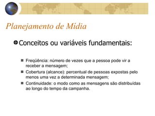 Planejamento de Mídia Conceitos ou variáveis fundamentais: Freqüência: número de vezes que a pessoa pode vir a receber a mensagem; Cobertura (alcance): percentual de pessoas expostas pelo menos uma vez a determinada mensagem; Continuidade: o modo como as mensagens são distribuídas ao longo do tempo da campanha. 