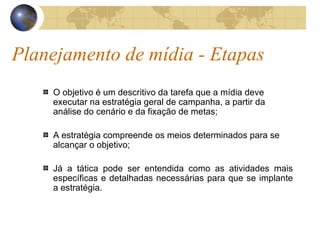 Planejamento de mídia - Etapas O objetivo é um descritivo da tarefa que a mídia deve executar na estratégia geral de campanha, a partir da análise do cenário e da fixação de metas; A estratégia compreende os meios determinados para se alcançar o objetivo; Já a tática pode ser entendida como as atividades mais específicas e detalhadas necessárias para que se implante a estratégia. 