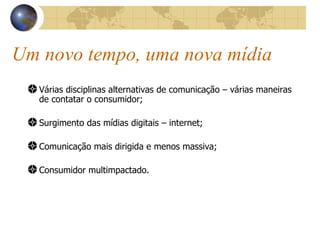 Um novo tempo, uma nova mídia Várias disciplinas alternativas de comunicação – várias maneiras de contatar o consumidor; Surgimento das mídias digitais – internet; Comunicação mais dirigida e menos massiva; Consumidor multimpactado. 