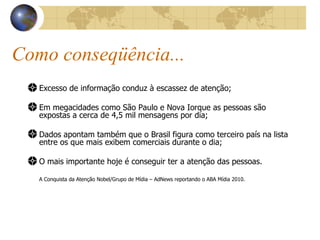 Como conseqüência... Excesso de informação conduz à escassez de atenção; Em megacidades como São Paulo e Nova Iorque as pessoas são expostas a cerca de 4,5 mil mensagens por dia; Dados apontam também que o Brasil figura como terceiro país na lista entre os que mais exibem comerciais durante o dia; O mais importante hoje é conseguir ter a atenção das pessoas. A Conquista da Atenção Nobel/Grupo de Mídia – AdNews reportando o ABA Mídia 2010. 